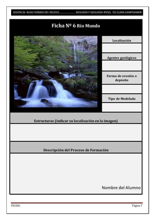 SESIÓN 26: BLOG FORMAS DEL RELIEVE……………………. BIOLOGÍA Y GEOLOGÍA 4ºESO, IES CLARA CAMPOAMOR 
Ficha Nº 6 Rio Mundo 
Localización 
Agentes geológicos 
Forma de erosión o 
depósito 
Tipo de Modelado 
Estructuras (indicar su localización en la imagen) 
Descripción del Proceso de Formación 
Nombre del Alumno 
FECHA: Página 7 
 