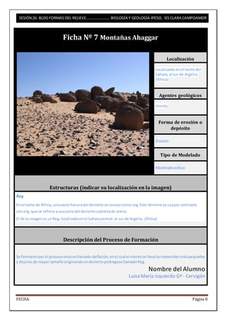SESIÓN 26: BLOG FORMAS DEL RELIEVE……………………. BIOLOGÍA Y GEOLOGÍA 4ºESO, IES CLARA CAMPOAMOR 
Ficha Nº 7 Montañas Ahaggar 
Localización 
Localizadas en el oeste del 
Sahara, al sur de Argelia. 
(África) 
Agentes geológicos 
Viento 
Forma de erosión o 
depósito 
Erosión 
Tipo de Modelado 
Modelado eólico 
Estructuras (indicar su localización en la imagen) 
Reg 
En el norte de África, una vasta llanura del desierto se conoce como reg. Este término se usa por contraste 
con erg, que se refiere a una zona del desierto cubierta de arena. 
El de la imagen es un Reg, localizado en el Sahara central, al sur de Argelia. (África) 
Descripción del Proceso de Formación 
Se formaron por el proceso erosivo llamado deflación, en el cual el viento se lleva los materiales más pequeños 
y deja los de mayor tamaño originando un desierto pedregoso llamado Reg. 
Nombre del Alumno 
Luisa María izquierdo Gª - Cervigón 
FECHA: Página 8 
 