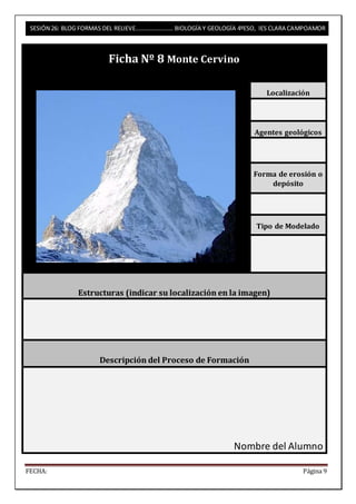 SESIÓN 26: BLOG FORMAS DEL RELIEVE……………………. BIOLOGÍA Y GEOLOGÍA 4ºESO, IES CLARA CAMPOAMOR 
Ficha Nº 8 Monte Cervino 
Localización 
Agentes geológicos 
Forma de erosión o 
depósito 
Tipo de Modelado 
Estructuras (indicar su localización en la imagen) 
Descripción del Proceso de Formación 
Nombre del Alumno 
FECHA: Página 9 
 
