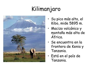 Kilimanjaro
      • Su pico más alto, el
        Kibo, mide 5895 m.
      • Macizo volcánico y
        montaña más alta de
        África.
      • Se encuentra en la
        frontera de Kenia y
        Tanzania.
      • Está en el país de
        Tanzania.
 
