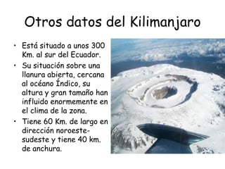 Otros datos del Kilimanjaro
• Está situado a unos 300
  Km. al sur del Ecuador.
• Su situación sobre una
  llanura abierta, cercana
  al océano Índico, su
  altura y gran tamaño han
  influido enormemente en
  el clima de la zona.
• Tiene 60 Km. de largo en
  dirección noroeste-
  sudeste y tiene 40 km.
  de anchura.
 