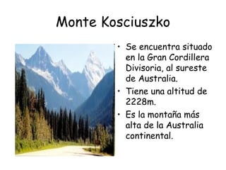 Monte Kosciuszko
        • Se encuentra situado
          en la Gran Cordillera
          Divisoria, al sureste
          de Australia.
        • Tiene una altitud de
          2228m.
        • Es la montaña más
          alta de la Australia
          continental.
 