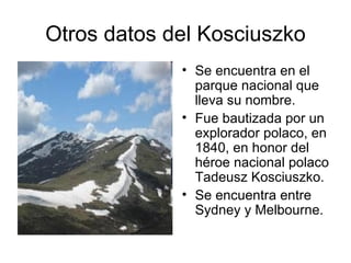 Otros datos del Kosciuszko
             • Se encuentra en el
               parque nacional que
               lleva su nombre.
             • Fue bautizada por un
               explorador polaco, en
               1840, en honor del
               héroe nacional polaco
               Tadeusz Kosciuszko.
             • Se encuentra entre
               Sydney y Melbourne.
 