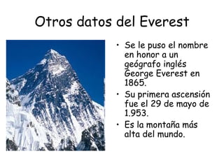 Otros datos del Everest
            • Se le puso el nombre
              en honor a un
              geógrafo inglés
              George Everest en
              1865.
            • Su primera ascensión
              fue el 29 de mayo de
              1.953.
            • Es la montaña más
              alta del mundo.
 
