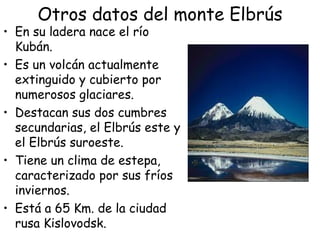 Otros datos del monte Elbrús
• En su ladera nace el río
  Kubán.
• Es un volcán actualmente
  extinguido y cubierto por
  numerosos glaciares.
• Destacan sus dos cumbres
  secundarias, el Elbrús este y
  el Elbrús suroeste.
• Tiene un clima de estepa,
  caracterizado por sus fríos
  inviernos.
• Está a 65 Km. de la ciudad
  rusa Kislovodsk.
 