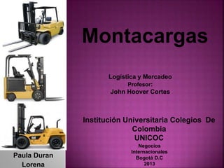 Paula Duran
Lorena
Montacargas
Institución Universitaria Colegios De
Colombia
UNICOC
Negocios
Internacionales
Bogotá D.C
2013
Logística y Mercadeo
Profesor:
John Hoover Cortes
 