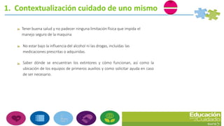 1. Contextualización cuidado de uno mismo
Tener buena salud y no padecer ninguna limitación física que impida el
manejo seguro de la maquina
No estar bajo la influencia del alcohol ni las drogas, incluidas las
medicaciones prescritas o adquiridas.
Saber dónde se encuentran los extintores y cómo funcionan, así como la
ubicación de los equipos de primeros auxilios y como solicitar ayuda en caso
de ser necesario.
 