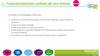 1. Contextualización cuidado de uno mismo
Al transitar en el montacargas verifique que:
Las áreas de transito de montacargas se encuentran señalizadas, limpias y libres de
obstáculos.
El área se encuentra ventilada
El área se encuentra con buena iluminación
Existen espejos en los pasillos ubicados en las intercepciones muertas, están limpios y
con buena visibilidad
Los pasillos se encuentran en buen estado sin bache, grietas o sobresaltos.
 