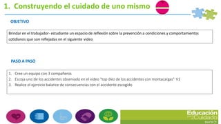 1. Construyendo el cuidado de uno mismo
OBJETIVO
Brindar en el trabajador- estudiante un espacio de reflexión sobre la prevención a condiciones y comportamientos
cotidianos que son reflejadas en el siguiente video
PASO A PASO
1. Cree un equipo con 3 compañeros
2. Escoja uno de los accidentes observado en el video “top diez de los accidentes con montacargas” V1
3. Realice el ejercicio balance de consecuencias con el accidente escogido
 