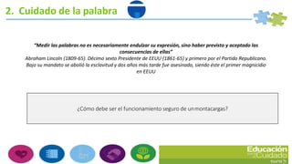 2. Cuidado de la palabra
¿Cómo debe ser el funcionamiento seguro de unmontacargas?
“Medir las palabras no es necesariamente endulzar su expresión, sino haber previsto y aceptado las
consecuencias de ellas”
Abraham Lincoln (1809-65). Décimo sexto Presidente de EEUU (1861-65) y primero por el Partido Republicano.
Bajo su mandato se abolió la esclavitud y dos años más tarde fue asesinado, siendo éste el primer magnicidio
en EEUU
 