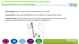2. Prevención de Accidentes durante la operación y
funcionamiento de un montacargas
Acción peligrosa: elevar la carga cuando la velocidad del viento es elevada
Consecuencias: la carga puede desestabilizarse y caer del vehículo. La máquina puede bascular.
Acción preventiva: no eleve la carga a gran altura cuando la velocidad del viento sea elevada (32 km/h
o superior). La carga actuará como una vela y la “empujará” excesivamente
 