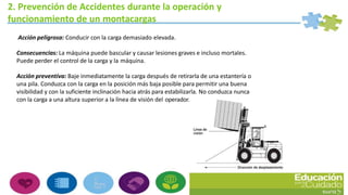 2. Prevención de Accidentes durante la operación y
funcionamiento de un montacargas
Acción peligrosa: Conducir con la carga demasiado elevada.
Consecuencias: La máquina puede bascular y causar lesiones graves e incluso mortales.
Puede perder el control de la carga y la máquina.
Acción preventiva: Baje inmediatamente la carga después de retirarla de una estantería o
una pila. Conduzca con la carga en la posición más baja posible para permitir una buena
visibilidad y con la suficiente inclinación hacia atrás para estabilizarla. No conduzca nunca
con la carga a una altura superior a la línea de visión del operador.
 