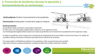 2. Prevención de Accidentes durante la operación y
funcionamiento de un montacargas
Acción peligrosa: Conducir incorrectamente en las pendientes.
Consecuencias: Puede perder el control de la carga y la máquina
Acción preventiva:
Las pendientes deben ascenderse y descenderse lentamente.
En estos casos, Los montacargas cargados deben conducirse con la carga hacia arriba.
Los montacargas descargados deben conducirse en todas las pendientes con el mecanismo de acoplamiento de la carga hacia abajo.
En todas las pendientes, tanto la carga como el mecanismo de acoplamiento de la misma deben inclinarse hacia atrás en la medida de
lo posible y elevarse únicamente lo necesario para dejar libre la superficie de circulación.
Si la carga impide la visibilidad hacia delante en las pendientes, utilice una guía terrestre para ayudarle.
Haga sonar la bocina y conduzca lentamente. La trayectoria debe estar siempre claramente marcada.
 