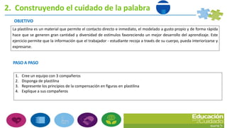 2. Construyendo el cuidado de la palabra
OBJETIVO
La plastilina es un material que permite el contacto directo e inmediato, el modelado a gusto propio y de forma rápida
hace que se generen gran cantidad y diversidad de estímulos favoreciendo un mejor desarrollo del aprendizaje. Este
ejercicio permite que la información que el trabajador - estudiante recoja a través de su cuerpo, pueda interiorizarse y
expresarse.
PASO A PASO
1. Cree un equipo con 3 compañeros
2. Disponga de plastilina
3. Represente los principios de la compensación en figuras en plastilina
4. Explique a sus compañeros
 