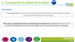 CONCLUSIONES
!!! Haz logrado apropiar los principales conceptos para la operación prevención de accidentes durante la
operación y funcionamiento de un montacargas.
Ahora estas en capacidad de continuar el recorrido para el momento no.3 cuidado del entorno, en que se
describirán las condiciones mínimas con las que debe contar el área de transito de un montacargas.
2. Construyendo el cuidado de la palabra
 