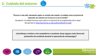 3. Cuidado del entorno
¿Contribuyo y motivo a mis compañeros a mantener áreas seguras como forma de
prevención de accidente durante la operación de montacargas?
“Procura ir más allá, intentando captar un sentido más amplio: el cuidado como una forma de
expresión, de relación con el otro ser y con el mundo”
González G. El cuidado humano como valor en el ejercicio de los profesionales de la salud.
Recuperado de http://servicio.bc.uc.edu.ve/fcs/vol6n2/6-2-4.pdf
 