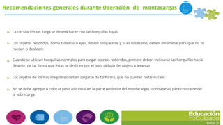 Recomendaciones generales durante 0peración de montacargas
La circulación sin carga se deberá hacer con las horquillas bajas.
Los objetos redondos, como tuberías o ejes, deben bloquearse y, si es necesario, deben amarrarse para que no se
rueden o deslicen.
Cuando se utilizan horquillas normales para cargar objetos redondos, primero deben inclinarse las horquillas hacia
delante, de tal forma que éstas se deslicen por el piso, debajo del objeto a levantar.
Los objetos de formas irregulares deben cargarse de tal forma, que no puedan rodar ni caer.
No se debe agregar o colocar peso adicional en la parte posterior del montacargas (contrapeso) para contrarrestar
la sobrecarga.
 