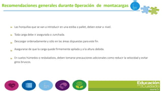 Recomendaciones generales durante 0peración de montacargas
Las horquillas que se van a introducir en una estiba o pallet, deben estar a nivel.
Toda carga debe ir asegurada o zunchada.
Descargar ordenadamente y sólo en las áreas dispuestas para este fin.
Asegurarse de que la carga quede firmemente apilada y a la altura debida.
En suelos húmedos o resbaladizos, deben tomarse precauciones adicionales como reducir la velocidad y evitar
giros bruscos.
 
