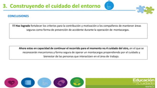 3. Construyendo el cuidado del entorno
CONCLUSIONES
!!! Haz logrado fortalecer los criterios para la contribución y motivación a los compañeros de mantener áreas
seguras como forma de prevención de accidente durante la operación de montacargas.
Ahora estas en capacidad de continuar el recorrido para el momento no.4 cuidado del otro, en el que se
reconocerán mecanismos y forma segura de operar un montacargas propendiendo por el cuidado y
bienestar de las personas que interactúen en el área de trabajo.
 