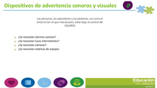 Dispositivos de advertencia sonoros y visuales
Las personas, los operadores y los peatones, así como el
entorno (en el que interactúan), están bajo el control del
USUARIO
¿Se necesitan alarmas sonoras?
¿Se necesitan luces intermitentes?
¿Se necesitan cámaras?
¿Se necesitan sistemas de espejos?
 