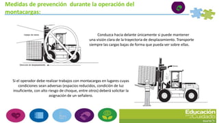 Medidas de prevención durante la operación del
montacargas:
Conduzca hacia delante únicamente si puede mantener
una visión clara de la trayectoria de desplazamiento. Transporte
siempre las cargas bajas de forma que pueda ver sobre ellas.
Si el operador debe realizar trabajos con montacargas en lugares cuyas
condiciones sean adversas (espacios reducidos, condición de luz
insuficiente, con alto riesgo de choque, entre otros) deberá solicitar la
asignación de un señalero.
 