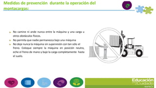 Medidas de prevención durante la operación del
montacargas:
No camine ni ande nunca entre la máquina y una carga u
otros obstáculos físicos.
No permita que nadie permanezca bajo una máquina
No deje nunca la máquina sin supervisión con tan sólo el
freno. Coloque siempre la máquina en posición neutra,
eche el freno de mano y baje la carga completamente hasta
el suelo.
 