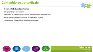 Contenido de aprendizaje
5. Momento 5: Cuidado del planeta
1.Inspección pre operacional
2.Medidas de prevención durante el mantenimiento a montacargas
3.Alternativas de Gestión Integral de los Aceites Usados
Herramienta: Valorando mis acciones preventivas
 