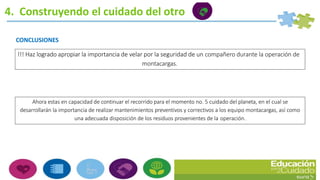 4. Construyendo el cuidado del otro
Ahora estas en capacidad de continuar el recorrido para el momento no. 5 cuidado del planeta, en el cual se
desarrollarán la importancia de realizar mantenimientos preventivos y correctivos a los equipo montacargas, así como
una adecuada disposición de los residuos provenientes de la operación.
CONCLUSIONES
!!! Haz logrado apropiar la importancia de velar por la seguridad de un compañero durante la operación de
montacargas.
 