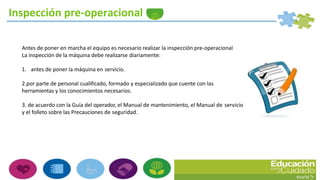 Antes de poner en marcha el equipo es necesario realizar la inspección pre-operacional
La inspección de la máquina debe realizarse diariamente:
1. antes de poner la máquina en servicio.
2.por parte de personal cualificado, formado y especializado que cuente con las
herramientas y los conocimientos necesarios.
3. de acuerdo con la Guía del operador, el Manual de mantenimiento, el Manual de servicio
y el folleto sobre las Precauciones de seguridad.
Inspección pre-operacional
 