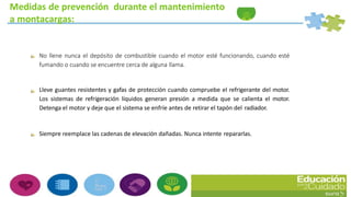 Medidas de prevención durante el mantenimiento
a montacargas:
No llene nunca el depósito de combustible cuando el motor esté funcionando, cuando esté
fumando o cuando se encuentre cerca de alguna llama.
Lleve guantes resistentes y gafas de protección cuando compruebe el refrigerante del motor.
Los sistemas de refrigeración líquidos generan presión a medida que se calienta el motor.
Detenga el motor y deje que el sistema se enfríe antes de retirar el tapón del radiador.
Siempre reemplace las cadenas de elevación dañadas. Nunca intente repararlas.
 