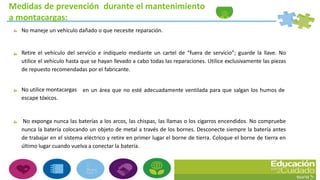 Medidas de prevención durante el mantenimiento
a montacargas:
No maneje un vehículo dañado o que necesite reparación.
Retire el vehículo del servicio e indíquelo mediante un cartel de “fuera de servicio”; guarde la llave. No
utilice el vehículo hasta que se hayan llevado a cabo todas las reparaciones. Utilice exclusivamente las piezas
de repuesto recomendadas por el fabricante.
en un área que no esté adecuadamente ventilada para que salgan los humos deNo utilice montacargas
escape tóxicos.
No exponga nunca las baterías a los arcos, las chispas, las llamas o los cigarros encendidos. No compruebe
nunca la batería colocando un objeto de metal a través de los bornes. Desconecte siempre la batería antes
de trabajar en el sistema eléctrico y retire en primer lugar el borne de tierra. Coloque el borne de tierra en
último lugar cuando vuelva a conectar la batería.
 