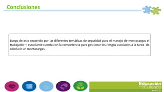 Luego de este recorrido por las diferentes temáticas de seguridad para el manejo de montacargas el
trabajador – estudiante cuenta con la competencia para gestionar los riesgos asociados a la tarea de
conducir un montacargas.
Conclusiones
 