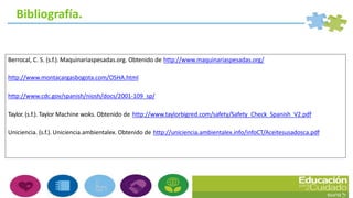 Bibliografía.
Berrocal, C. S. (s.f.). Maquinariaspesadas.org. Obtenido de http://www.maquinariaspesadas.org/
http://www.montacargasbogota.com/OSHA.html
http://www.cdc.gov/spanish/niosh/docs/2001-109_sp/
Taylor. (s.f.). Taylor Machine woks. Obtenido de http://www.taylorbigred.com/safety/Safety_Check_Spanish_V2.pdf
Uniciencia. (s.f.). Uniciencia.ambientalex. Obtenido de http://uniciencia.ambientalex.info/infoCT/Aceitesusadosca.pdf
 