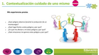 Mis experiencias previas
 ¿Qué peligros observo durante la conducción de un
montacargas?
 ¿Qué hago frente a estos peligros y por qué?
 ¿En qué me afectan a mí estos peligros y por qué?
 ¿Qué emociones me genera estos peligros y por qué?
1. Contextualización cuidado de uno mismo
 