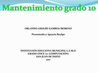 Mantenimiento grado 10 ORLANDO AMAURY GAMBOA MORENO Presentado a: Ignacio Realpe INSTITUCIÓN EDUCATIVA MUNICIPAL L.E.M.O GRADO ONCE (11–COMPUTACIÓN) SAN JUAN DE PASTO 2011 