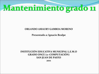 INSTITUCIÓN EDUCATIVA MUNICIPAL L.E.M.O GRADO ONCE (11–COMPUTACIÓN) SAN JUAN DE PASTO 2011 ORLANDO AMAURY GAMBOA MORENO Presentado a:  Ignacio Realpe 
