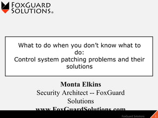 FoxGuard Solutions 1
Monta Elkins
Security Architect -- FoxGuard
Solutions
www.FoxGuardSolutions.com
What to do when you don’t know what to
do:
Control system patching problems and their
solutions
 