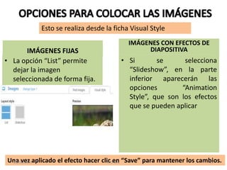 IMÁGENES FIJAS
• La opción “List” permite
dejar la imagen
seleccionada de forma fija.
IMÁGENES CON EFECTOS DE
DIAPOSITIVA
• Si se selecciona
“Slideshow”, en la parte
inferior aparecerán las
opciones “Animation
Style”, que son los efectos
que se pueden aplicar
Una vez aplicado el efecto hacer clic en “Save” para mantener los cambios.
Esto se realiza desde la ficha Visual Style
28/06/2013 R.O.Q.G 15
 
