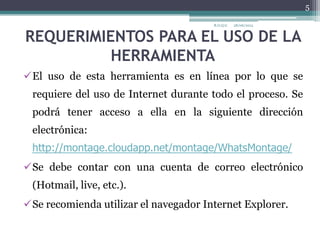 REQUERIMIENTOS PARA EL USO DE LA
HERRAMIENTA
El uso de esta herramienta es en línea por lo que se
requiere del uso de Internet durante todo el proceso. Se
podrá tener acceso a ella en la siguiente dirección
electrónica:
http://montage.cloudapp.net/montage/WhatsMontage/
Se debe contar con una cuenta de correo electrónico
(Hotmail, live, etc.).
Se recomienda utilizar el navegador Internet Explorer.
28/06/2013R.O.Q.G
5
 