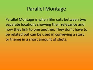 Parallel Montage
Parallel Montage is when film cuts between two
separate locations showing their relevance and
how they link to one another. They don’t have to
be related but can be used in conveying a story
or theme in a short amount of shots.
 