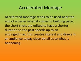 Accelerated Montage
Accelerated montage tends to be used near the
end of a trailer when it comes to building pace,
the short shots are edited to have a shorter
duration so the past speeds up to an
ending/climax, this creates interest and draws in
an audience to pay close detail as to what is
happening.
 
