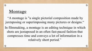 Montage
“A montage is "a single pictorial composition made by
juxtaposing or superimposing many pictures or designs.“
In filmmaking, a montage is an editing technique in which
shots are juxtaposed in an often fast-paced fashion that
compresses time and conveys a lot of information in a
relatively short period.”
 