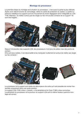 Montage du processeur

La première étape du montage est la fixation du processeur ; c’est aussi la partie la plus délicate.
Après avoir relevé le levier de verrouillage, retirez le cache de protection du socket. La partie su-
périeure métallique du support suivra le mouvement du levier dégageant ainsi l’intégralité du LGA
1156. Attention, ne mettez surtout pas les doigts sur les minuscules contacts de ce support ! Ils
sont très fragiles…




Depuis l’introduction des supports LGA, les processeurs n’ont plus de pattes mais des points de
contact.
S’ils sont plus solides, il est déconseillé le les manipuler inutilement et surtout de mettre ses doigts
sur les contacts !




Le processeur et le support sont dotés de détrompeurs de sorte qu’il soit possible de monter l’en-
semble uniquement dans une seule position.
Le support LGA 1156 a deux « bosses » à la périphérie et le Core i7 860 a deux encoches.
La périphérie du processeur et le pourtour du support LGA sont à même hauteur quand le mon-
tage est correct.




                                                                                                           3
 
