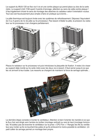 Le support du MUX-120 se fixe via 4 vis et une contre plaque qui prend place au dos de la carte
mère. Le support LGA 1156 ayant 3 points d’ancrage, attention au sens de cette contre plaque !
Il faut également choisir le sens de montage des attaches du radiateur selon l’orientation voulue.
Tout ceci est heureusement plus simple à faire en pratique qu’à écrire…

La pâte thermique est toujours livrée avec les systèmes de refroidissement. Déposez l’équivalent
de 4 ou 5 grains de riz de pâte sur le processeur. Pas besoin d’étaler la pâte, la pression du radia-
teur sur le processeur s’en chargera parfaitement.




Placez le radiateur sur le processeur et puis introduisez la plaquette de fixation. Il reste à la visser
au support déjà monté sur la carte mère avec les deux vis à ressort. Il faut serrer jusqu’à ce que
les vis arrivent à leur butée. Les ressorts se chargent de maintenir la force de serrage optimale…




La dernière étape consiste à monter le ventilateur. Attention à bien l’orienter de manière à ce que
le flux d’air soit dirigé vers l’arrière du boîtier (montage vertical) ou vers le haut (montage horizon-
tal). N’oubliez pas de brancher le ventilateur sur la prise « CPU Fan » ! Rangez les fils du ventila-
teur pour éviter qu’ils ne touchent les pales et qu’ils entravent le moins possible la ventilation. Un
petit collier de serrage permet un montage bien propre.


                                                                                                           9
 
