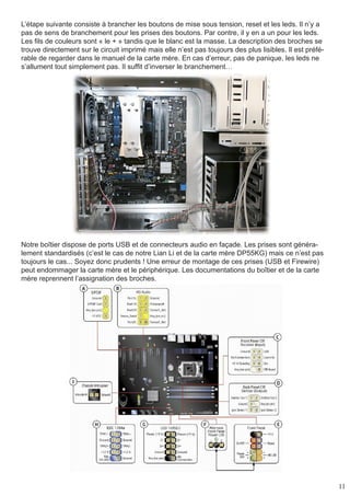 11
L’étape suivante consiste à brancher les boutons de mise sous tension, reset et les leds. Il n’y a
pas de sens de branchement pour les prises des boutons. Par contre, il y en a un pour les leds.
Les fils de couleurs sont « le + » tandis que le blanc est la masse. La description des broches se
trouve directement sur le circuit imprimé mais elle n’est pas toujours des plus lisibles. Il est préfé-
rable de regarder dans le manuel de la carte mère. En cas d’erreur, pas de panique, les leds ne
s’allument tout simplement pas. Il suffit d’inverser le branchement…
Notre boîtier dispose de ports USB et de connecteurs audio en façade. Les prises sont généra-
lement standardisés (c’est le cas de notre Lian Li et de la carte mère DP55KG) mais ce n’est pas
toujours le cas... Soyez donc prudents ! Une erreur de montage de ces prises (USB et Firewire)
peut endommager la carte mère et le périphérique. Les documentations du boîtier et de la carte
mère reprennent l’assignation des broches.
 