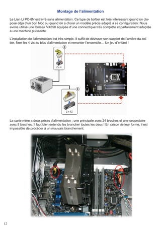12
Montage de l’alimentation
Le Lian Li PC-8N est livré sans alimentation. Ce type de boîtier est très intéressant quand on dis-
pose déjà d’un bon bloc ou quand on a choisi un modèle précis adapté à sa configuration. Nous
avons utilisé une Corsair VX650 équipée d’une connectique très complète et parfaitement adaptée
à une machine puissante.
L’installation de l’alimentation est très simple. Il suffit de dévisser son support de l’arrière du boî-
tier, fixer les 4 vis au bloc d’alimentation et remonter l’ensemble… Un jeu d’enfant !
La carte mère a deux prises d’alimentation : une principale avec 24 broches et une secondaire
avec 8 broches. Il faut bien entendu les brancher toutes les deux ! En raison de leur forme, il est
impossible de procéder à un mauvais branchement.
 