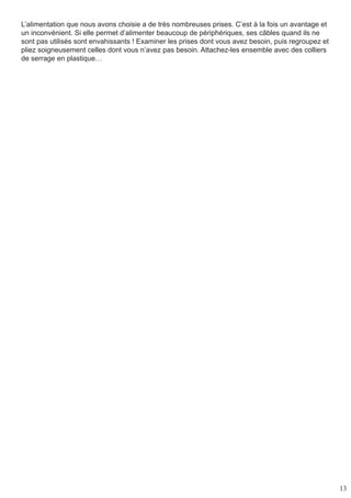 13
L’alimentation que nous avons choisie a de très nombreuses prises. C’est à la fois un avantage et
un inconvénient. Si elle permet d’alimenter beaucoup de périphériques, ses câbles quand ils ne
sont pas utilisés sont envahissants ! Examiner les prises dont vous avez besoin, puis regroupez et
pliez soigneusement celles dont vous n’avez pas besoin. Attachez-les ensemble avec des colliers
de serrage en plastique…
 