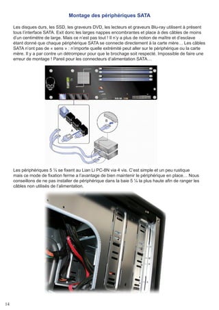 14
Montage des périphériques SATA
Les disques durs, les SSD, les graveurs DVD, les lecteurs et graveurs Blu-ray utilisent à présent
tous l’interface SATA. Exit donc les larges nappes encombrantes et place à des câbles de moins
d’un centimètre de large. Mais ce n’est pas tout ! Il n’y a plus de notion de maître et d’esclave
étant donné que chaque périphérique SATA se connecte directement à la carte mère… Les câbles
SATA n’ont pas de « sens » : n’importe quelle extrémité peut aller sur le périphérique ou la carte
mère. Il y a par contre un détrompeur pour que le brochage soit respecté. Impossible de faire une
erreur de montage ! Pareil pour les connecteurs d’alimentation SATA…
Les périphériques 5 ¼ se fixent au Lian Li PC-8N via 4 vis. C’est simple et un peu rustique
mais ce mode de fixation ferme a l’avantage de bien maintenir le périphérique en place… Nous
conseillons de ne pas installer de périphérique dans la baie 5 ¼ la plus haute afin de ranger les
câbles non utilisés de l’alimentation.
 