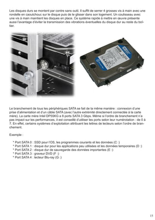 15
Les disques durs se montent par contre sans outil. Il suffit de serrer 4 grosses vis à main avec une
rondelle en caoutchouc sur le disque puis de le glisser dans son logement. Un coulisseau avec
une vis à main maintient les disques en place. Ce système rapide à mettre en œuvre présente
aussi l’avantage d’éviter la transmission des vibrations éventuelles du disque dur au reste du boî-
tier.
Le branchement de tous les périphériques SATA se fait de la même manière : connexion d’une
prise d’alimentation et d’un câble SATA (avec l’autre extrémité directement connectée à la carte
mère). La carte mère Intel DP55KG a 8 ports SATA 3 Gbps. Même si l’ordre de branchement n’a
pas impact sur les performances, il est conseillé d’utiliser les ports selon leur numérotation : de 0 à
7. En effet, certains systèmes d’exploitation attribuent les lettres de lecteurs selon l’ordre de bran-
chement.
Exemple :
* Port SATA 0 : SSD pour l’OS, les programmes courants et les données (C :)
* Port SATA 1 : disque dur pour les applications peu utilisées et les données temporaires (D :)
* Port SATA 2 : disque dur de sauvegarde des données importantes (E :)
* Port SATA 3 : graveur DVD (F :)
* Port SATA 4 : lecteur Blu-ray (G :)
 