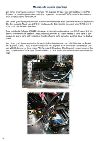 16
Montage de la carte graphique
Les cartes graphiques exploitent l’interface PCI-Express 2.0 (qui reste compatible avec le PCI-
Express de première génération). Attention cependant : la norme PCI-Express n’a rien de com-
mun avec l’ancienne norme PCI !
Les cartes graphiques performantes sont très encombrantes. Elles prennent deux slots et peuvent
être très longues. Notre Lian Li PC-8N peut accueillir des modèles mesurant jusqu’à 290 mm. Il
n’y a donc pas de souci à se faire…
Pour installer la GeForce 260GTX, démontez le braquet en vis-à-vis du port PCI-Express 2.0 16x
et celui directement en dessous. Basculez le loquet blanc du slot et insérez la carte dans le port
jusqu’à ce que la carte soit verrouillée. Il reste à fixer la carte au boîtier avec les deux vis des bra-
quets.
Les cartes graphiques puissantes demandent plus de puissance que celle délivrable par le port
PCI-Express. L’ENGTX260 a deux connecteurs PCI-Express à six broches et l’alimentation Cor-
sair VX650 dispose de deux prises PCI-Express 6+2 broches. Il faut impérativement brancher les
deux connecteurs PCI-Express. Si vous oubliez, la carte émettra un sifflement strident au démar-
rage !
 